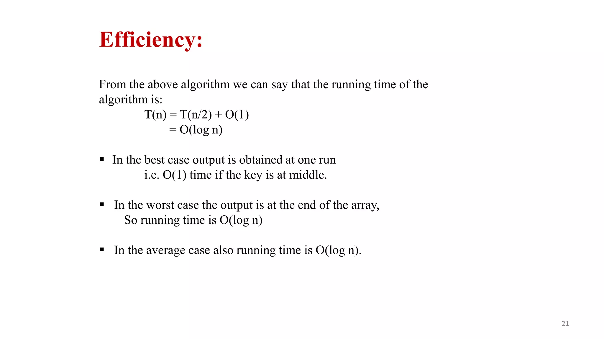 21
Efficiency:
From the above algorithm we can say that the running time of the
algorithm is:
T(n) = T(n/2) + Ο(1)
= Ο(log n)
 In the best case output is obtained at one run
i.e. Ο(1) time if the key is at middle.
 In the worst case the output is at the end of the array,
So running time is Ο(log n)
 In the average case also running time is Ο(log n).
 