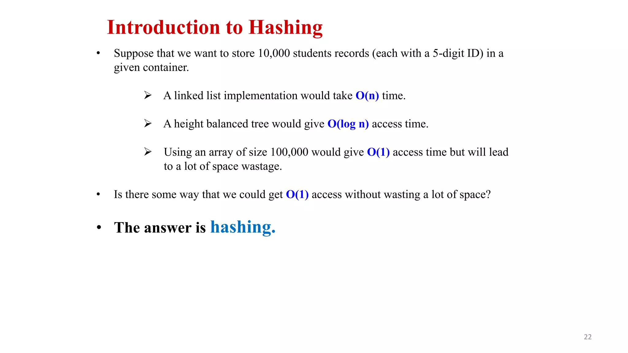 22
Introduction to Hashing
• Suppose that we want to store 10,000 students records (each with a 5-digit ID) in a
given container.
 A linked list implementation would take O(n) time.
 A height balanced tree would give O(log n) access time.
 Using an array of size 100,000 would give O(1) access time but will lead
to a lot of space wastage.
• Is there some way that we could get O(1) access without wasting a lot of space?
• The answer is hashing.
 