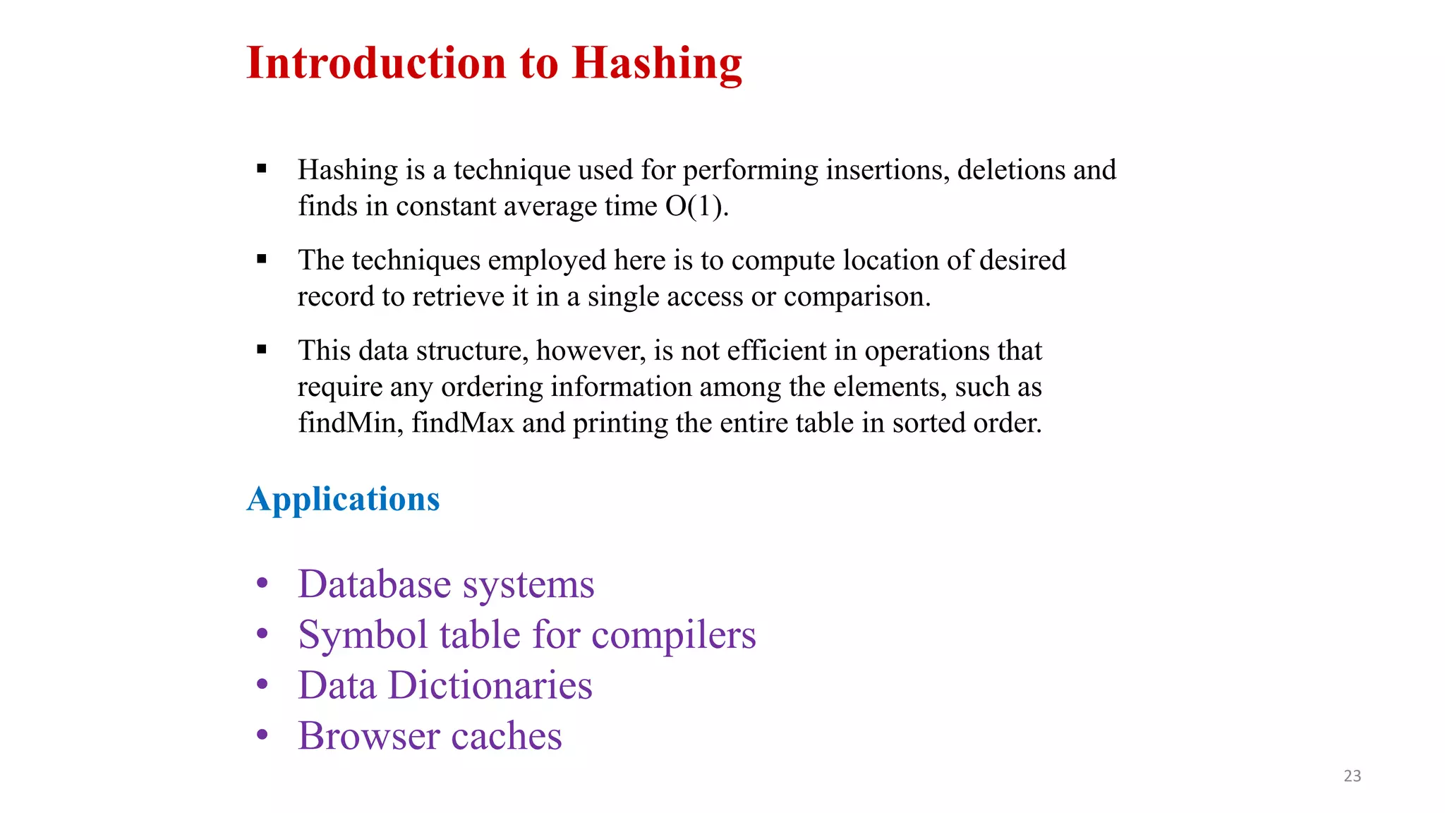 23
Introduction to Hashing
 Hashing is a technique used for performing insertions, deletions and
finds in constant average time O(1).
 The techniques employed here is to compute location of desired
record to retrieve it in a single access or comparison.
 This data structure, however, is not efficient in operations that
require any ordering information among the elements, such as
findMin, findMax and printing the entire table in sorted order.
Applications
• Database systems
• Symbol table for compilers
• Data Dictionaries
• Browser caches
 