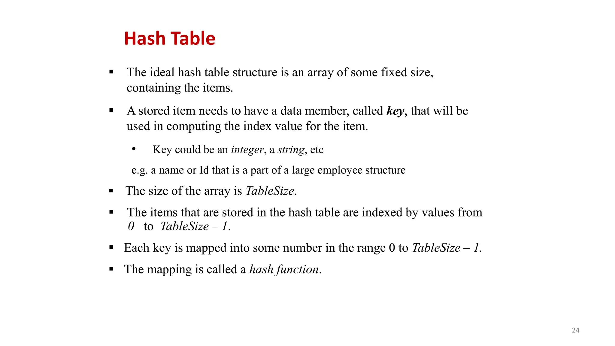 24
 The ideal hash table structure is an array of some fixed size,
containing the items.
 A stored item needs to have a data member, called key, that will be
used in computing the index value for the item.
• Key could be an integer, a string, etc
e.g. a name or Id that is a part of a large employee structure
 The size of the array is TableSize.
 The items that are stored in the hash table are indexed by values from
0 to TableSize – 1.
 Each key is mapped into some number in the range 0 to TableSize – 1.
 The mapping is called a hash function.
Hash Table
 