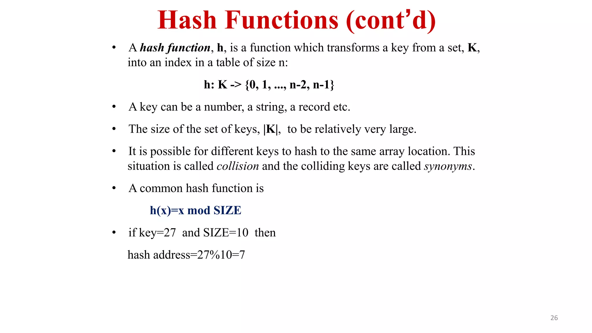 26
Hash Functions (cont’d)
• A hash function, h, is a function which transforms a key from a set, K,
into an index in a table of size n:
h: K -> {0, 1, ..., n-2, n-1}
• A key can be a number, a string, a record etc.
• The size of the set of keys, |K|, to be relatively very large.
• It is possible for different keys to hash to the same array location. This
situation is called collision and the colliding keys are called synonyms.
• A common hash function is
h(x)=x mod SIZE
• if key=27 and SIZE=10 then
hash address=27%10=7
 