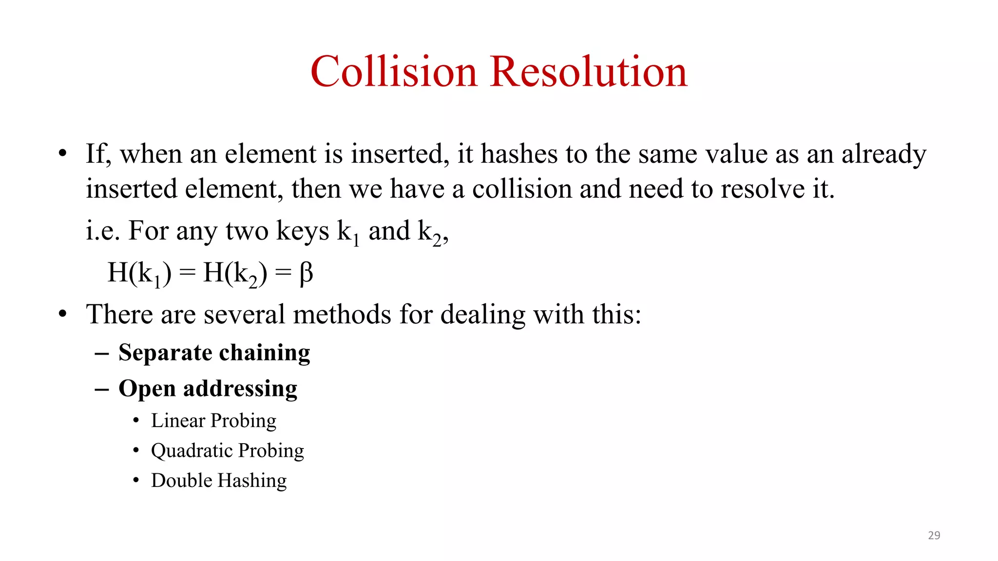 29
Collision Resolution
• If, when an element is inserted, it hashes to the same value as an already
inserted element, then we have a collision and need to resolve it.
i.e. For any two keys k1 and k2,
H(k1) = H(k2) = β
• There are several methods for dealing with this:
– Separate chaining
– Open addressing
• Linear Probing
• Quadratic Probing
• Double Hashing
 