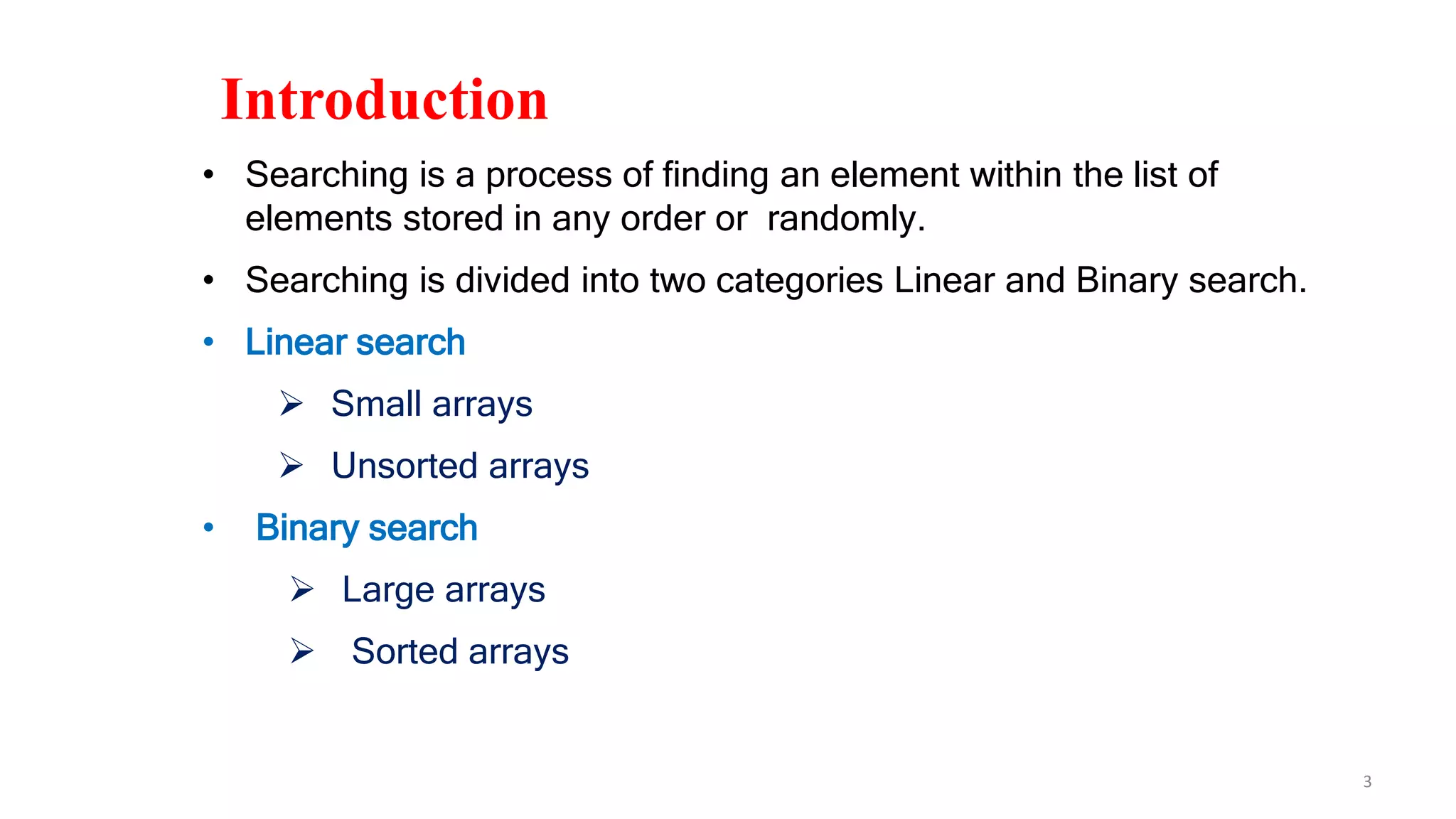 3
Introduction
• Searching is a process of finding an element within the list of
elements stored in any order or randomly.
• Searching is divided into two categories Linear and Binary search.
• Linear search
 Small arrays
 Unsorted arrays
• Binary search
 Large arrays
 Sorted arrays
 