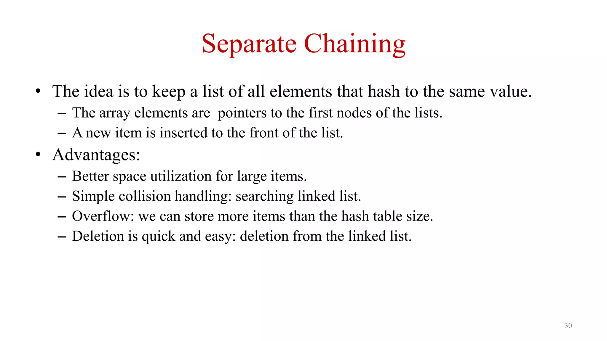 30
Separate Chaining
• The idea is to keep a list of all elements that hash to the same value.
– The array elements are pointers to the first nodes of the lists.
– A new item is inserted to the front of the list.
• Advantages:
– Better space utilization for large items.
– Simple collision handling: searching linked list.
– Overflow: we can store more items than the hash table size.
– Deletion is quick and easy: deletion from the linked list.
 