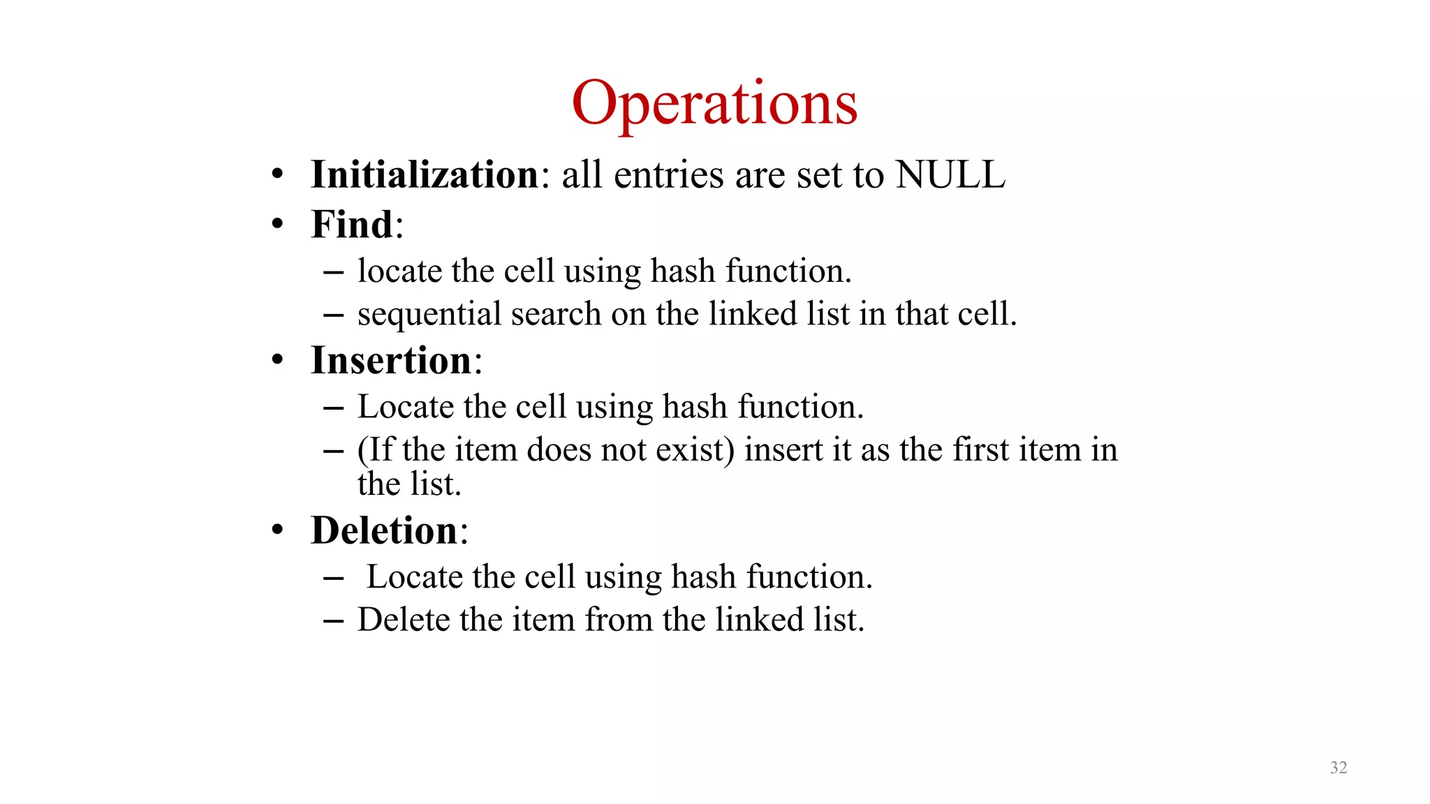 32
Operations
• Initialization: all entries are set to NULL
• Find:
– locate the cell using hash function.
– sequential search on the linked list in that cell.
• Insertion:
– Locate the cell using hash function.
– (If the item does not exist) insert it as the first item in
the list.
• Deletion:
– Locate the cell using hash function.
– Delete the item from the linked list.
 