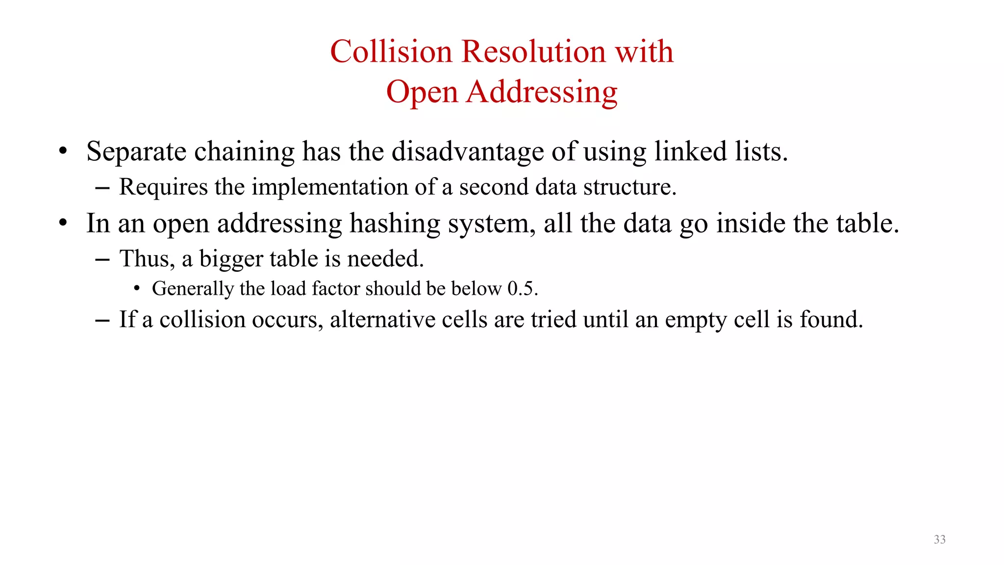 33
Collision Resolution with
Open Addressing
• Separate chaining has the disadvantage of using linked lists.
– Requires the implementation of a second data structure.
• In an open addressing hashing system, all the data go inside the table.
– Thus, a bigger table is needed.
• Generally the load factor should be below 0.5.
– If a collision occurs, alternative cells are tried until an empty cell is found.
 
