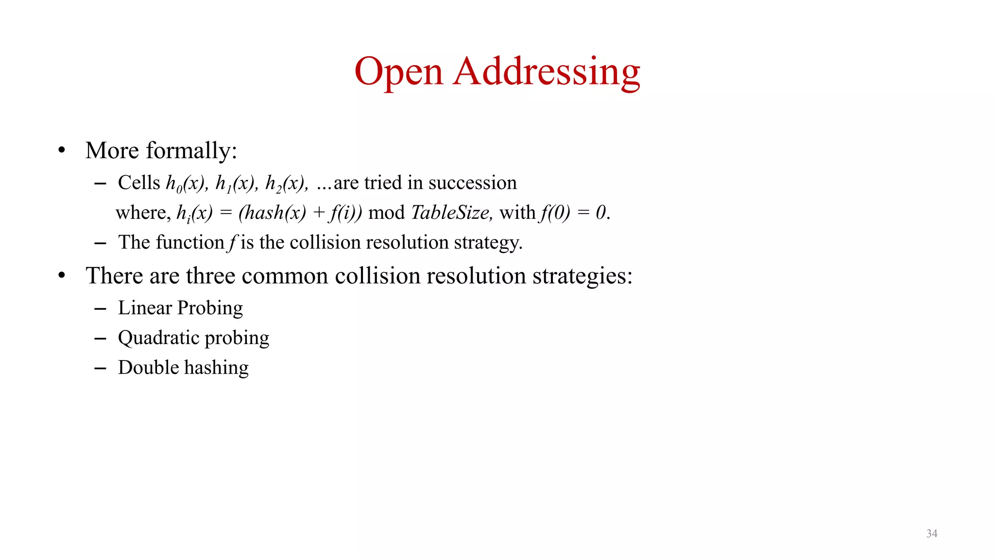 34
Open Addressing
• More formally:
– Cells h0(x), h1(x), h2(x), …are tried in succession
where, hi(x) = (hash(x) + f(i)) mod TableSize, with f(0) = 0.
– The function f is the collision resolution strategy.
• There are three common collision resolution strategies:
– Linear Probing
– Quadratic probing
– Double hashing
 
