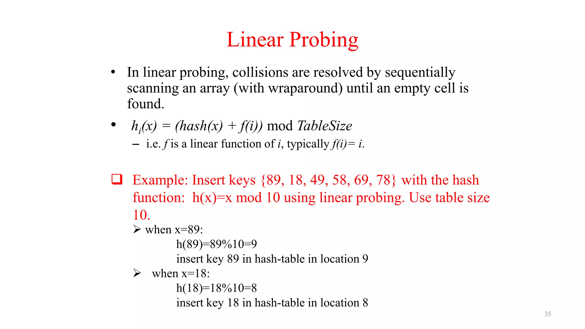 35
Linear Probing
• In linear probing, collisions are resolved by sequentially
scanning an array (with wraparound) until an empty cell is
found.
• hi(x) = (hash(x) + f(i)) mod TableSize
– i.e. f is a linear function of i, typically f(i)= i.
 Example: Insert keys {89, 18, 49, 58, 69, 78} with the hash
function: h(x)=x mod 10 using linear probing. Use table size
10.
 when x=89:
h(89)=89%10=9
insert key 89 in hash-table in location 9
 when x=18:
h(18)=18%10=8
insert key 18 in hash-table in location 8
 