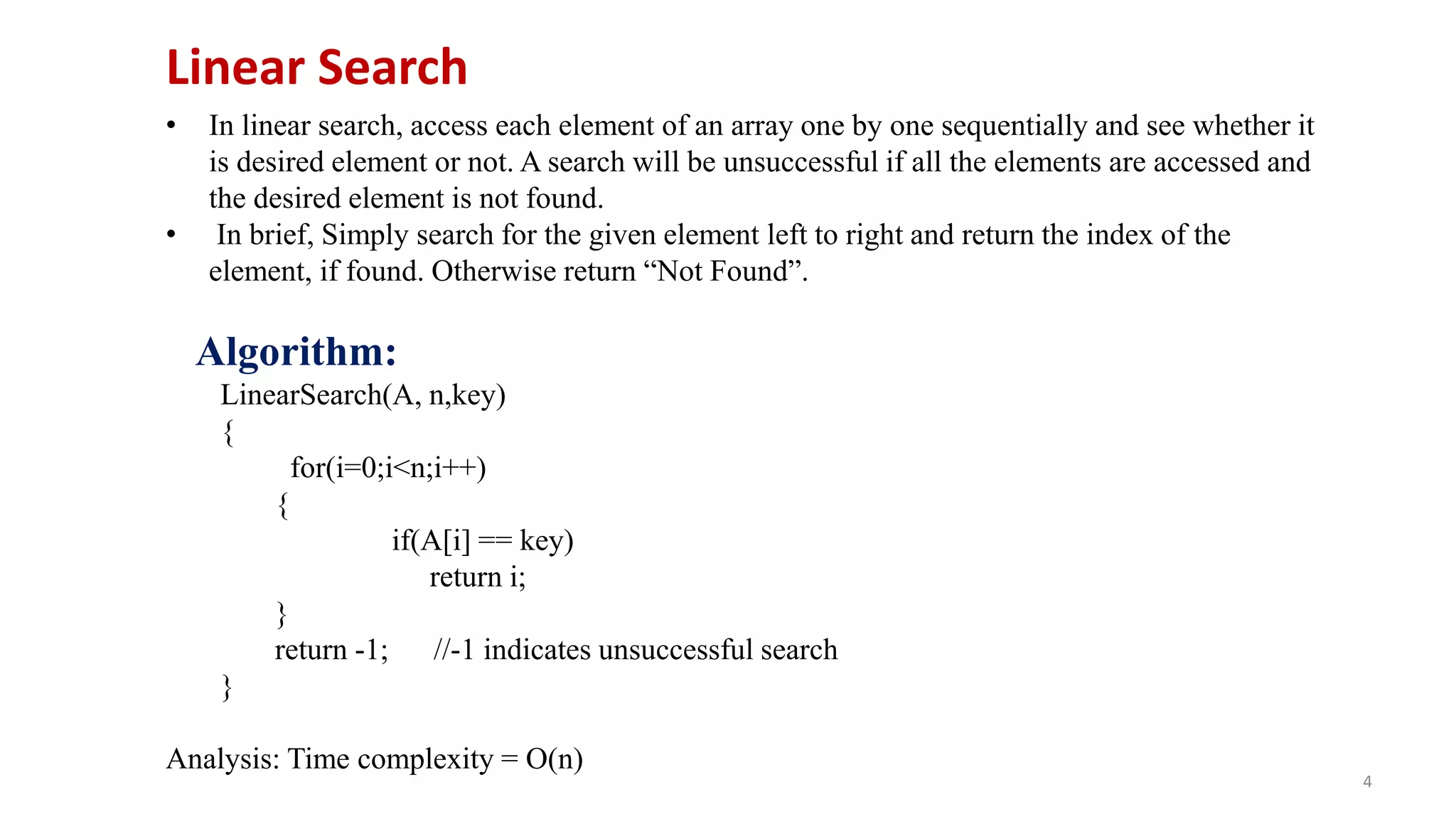 4
• In linear search, access each element of an array one by one sequentially and see whether it
is desired element or not. A search will be unsuccessful if all the elements are accessed and
the desired element is not found.
• In brief, Simply search for the given element left to right and return the index of the
element, if found. Otherwise return “Not Found”.
Algorithm:
LinearSearch(A, n,key)
{
for(i=0;i<n;i++)
{
if(A[i] == key)
return i;
}
return -1; //-1 indicates unsuccessful search
}
Analysis: Time complexity = O(n)
Linear Search
 