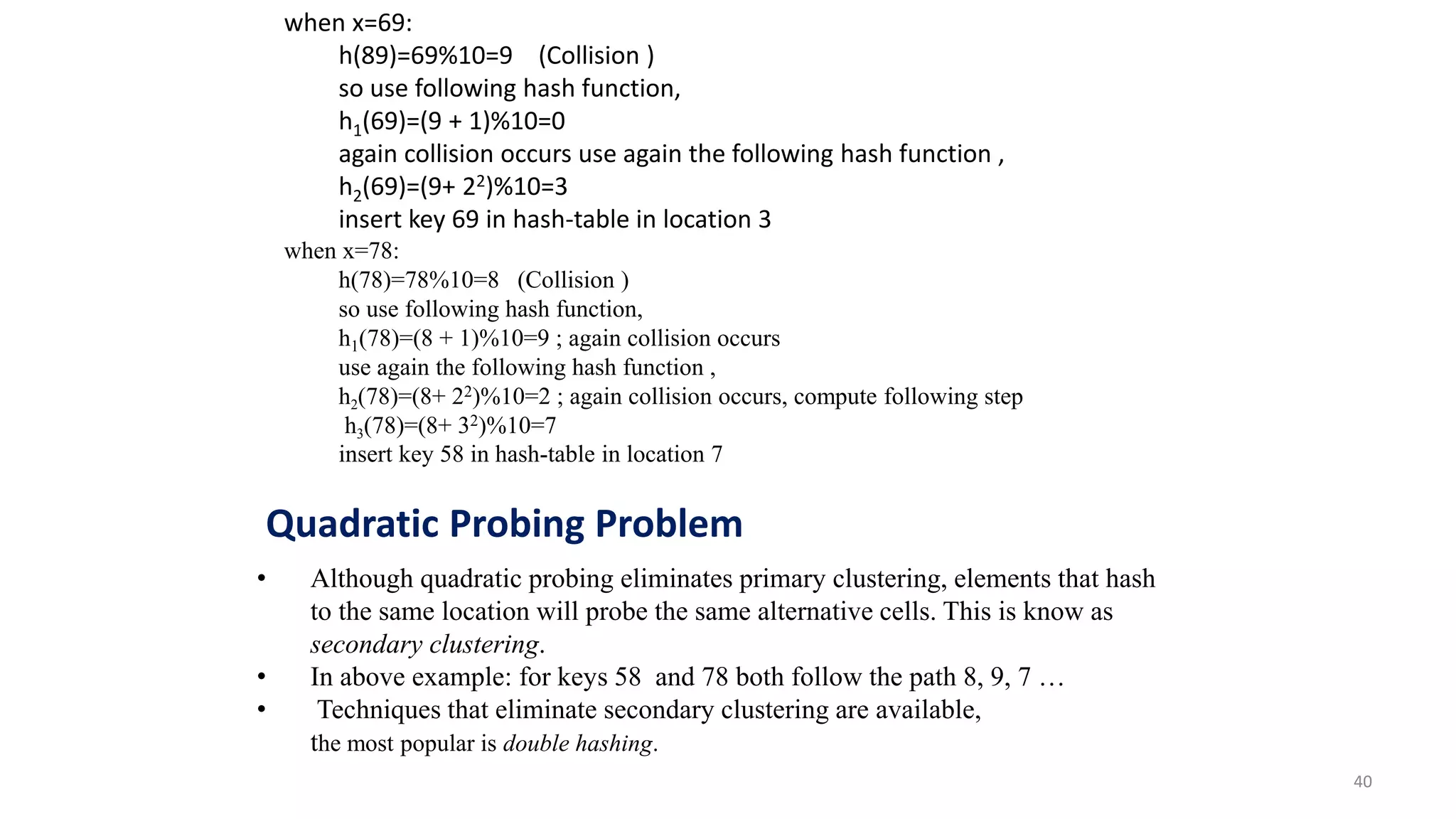 40
when x=69:
h(89)=69%10=9 (Collision )
so use following hash function,
h1(69)=(9 + 1)%10=0
again collision occurs use again the following hash function ,
h2(69)=(9+ 22)%10=3
insert key 69 in hash-table in location 3
when x=78:
h(78)=78%10=8 (Collision )
so use following hash function,
h1(78)=(8 + 1)%10=9 ; again collision occurs
use again the following hash function ,
h2(78)=(8+ 22)%10=2 ; again collision occurs, compute following step
h3(78)=(8+ 32)%10=7
insert key 58 in hash-table in location 7
• Although quadratic probing eliminates primary clustering, elements that hash
to the same location will probe the same alternative cells. This is know as
secondary clustering.
• In above example: for keys 58 and 78 both follow the path 8, 9, 7 …
• Techniques that eliminate secondary clustering are available,
the most popular is double hashing.
Quadratic Probing Problem
 