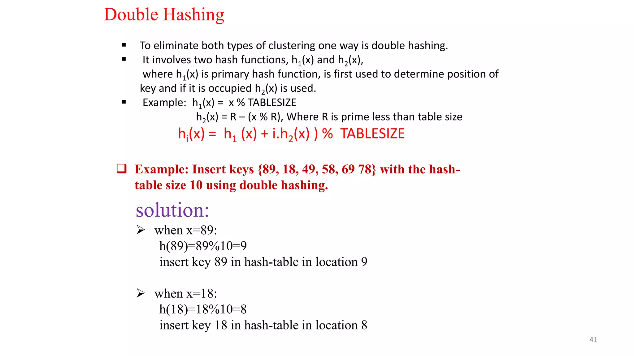 41
Double Hashing
 To eliminate both types of clustering one way is double hashing.
 It involves two hash functions, h1(x) and h2(x),
where h1(x) is primary hash function, is first used to determine position of
key and if it is occupied h2(x) is used.
 Example: h1(x) = x % TABLESIZE
h2(x) = R – (x % R), Where R is prime less than table size
hi(x) = h1 (x) + i.h2(x) ) % TABLESIZE
 Example: Insert keys {89, 18, 49, 58, 69 78} with the hash-
table size 10 using double hashing.
solution:
 when x=89:
h(89)=89%10=9
insert key 89 in hash-table in location 9
 when x=18:
h(18)=18%10=8
insert key 18 in hash-table in location 8
 