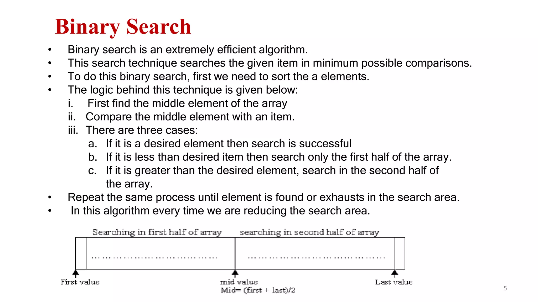 5
Binary Search
• Binary search is an extremely efficient algorithm.
• This search technique searches the given item in minimum possible comparisons.
• To do this binary search, first we need to sort the a elements.
• The logic behind this technique is given below:
i. First find the middle element of the array
ii. Compare the middle element with an item.
iii. There are three cases:
a. If it is a desired element then search is successful
b. If it is less than desired item then search only the first half of the array.
c. If it is greater than the desired element, search in the second half of
the array.
• Repeat the same process until element is found or exhausts in the search area.
• In this algorithm every time we are reducing the search area.
 