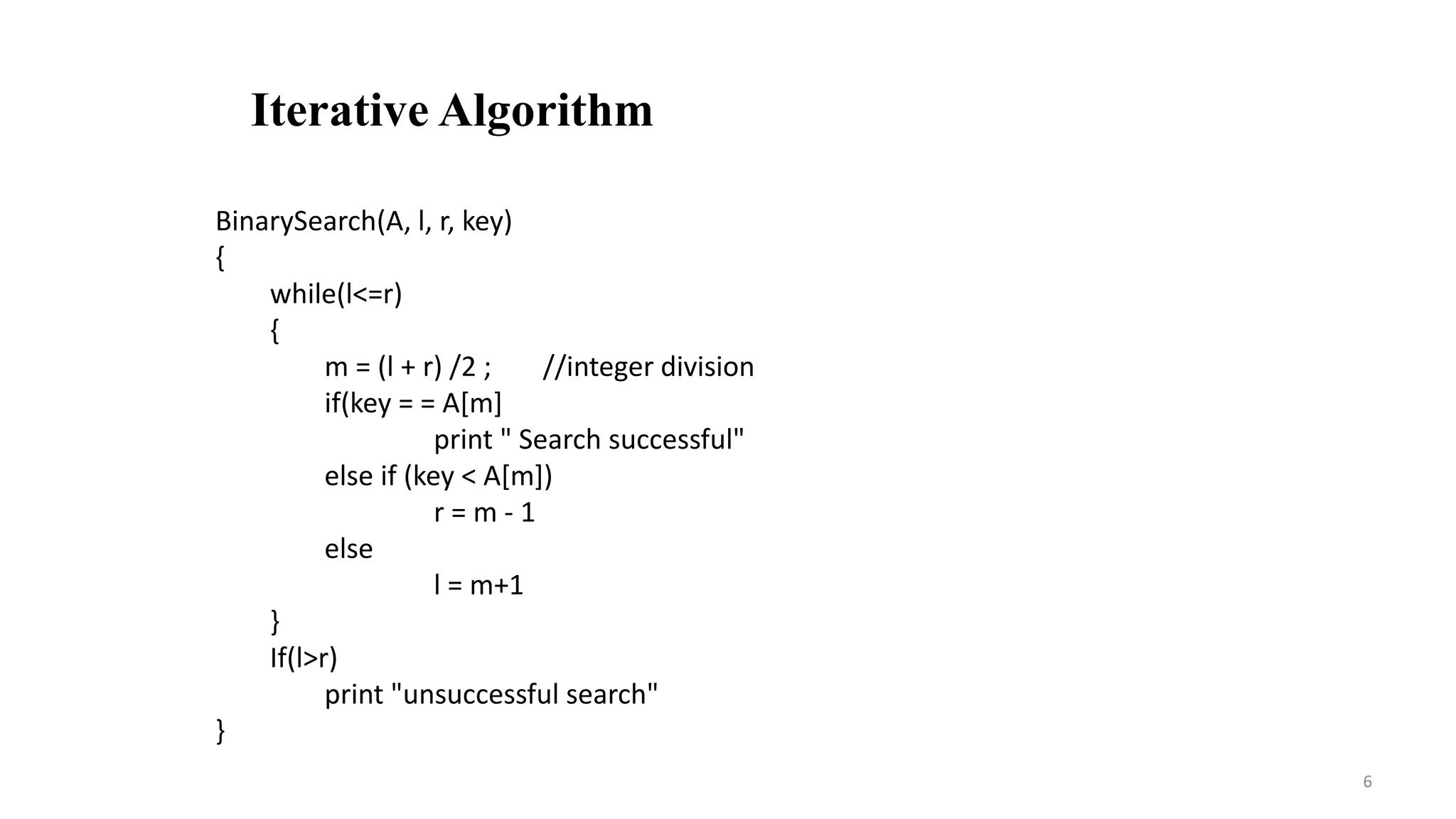6
Iterative Algorithm
BinarySearch(A, l, r, key)
{
while(l<=r)
{
m = (l + r) /2 ; //integer division
if(key = = A[m]
print " Search successful"
else if (key < A[m])
r = m - 1
else
l = m+1
}
If(l>r)
print "unsuccessful search"
}
 