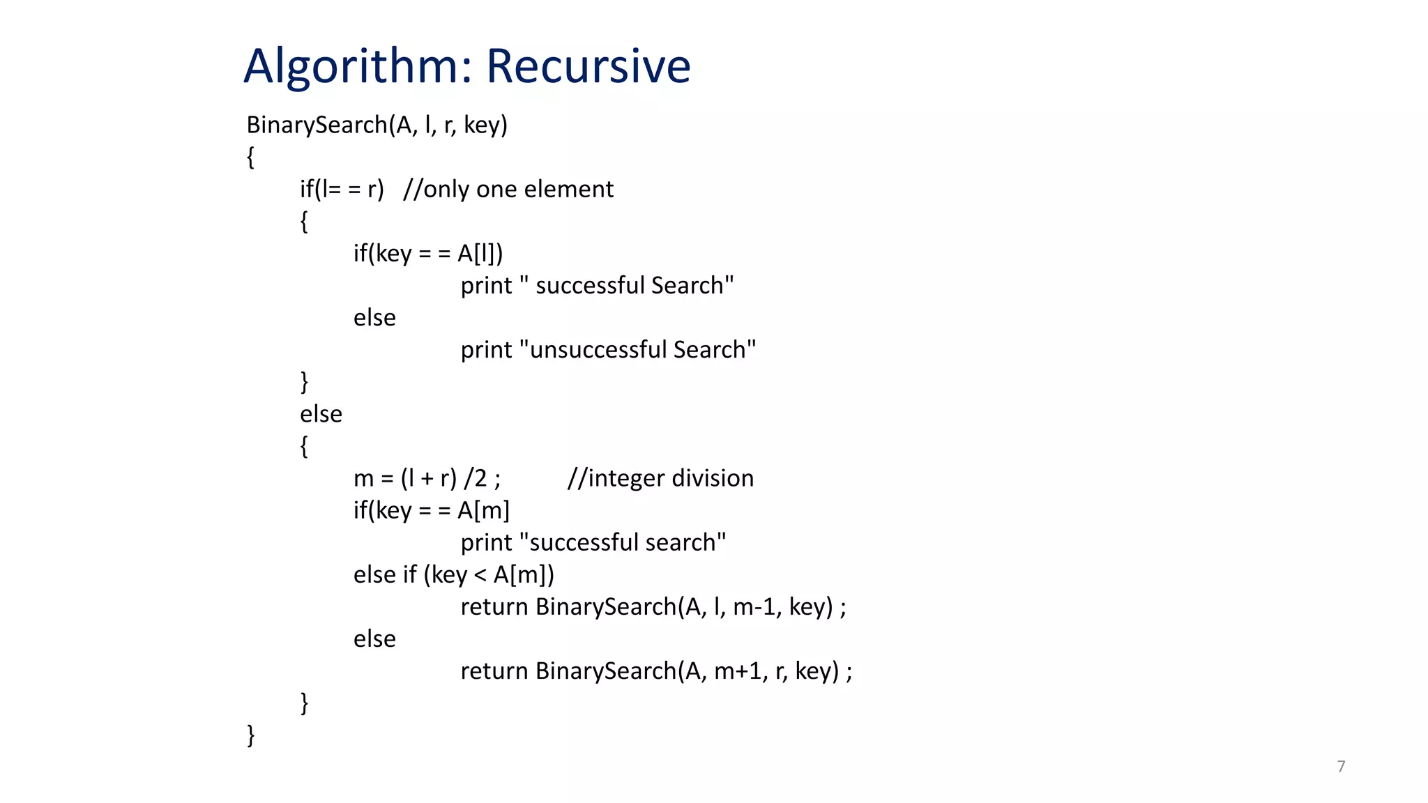 7
BinarySearch(A, l, r, key)
{
if(l= = r) //only one element
{
if(key = = A[l])
print " successful Search"
else
print "unsuccessful Search"
}
else
{
m = (l + r) /2 ; //integer division
if(key = = A[m]
print "successful search"
else if (key < A[m])
return BinarySearch(A, l, m-1, key) ;
else
return BinarySearch(A, m+1, r, key) ;
}
}
Algorithm: Recursive
 