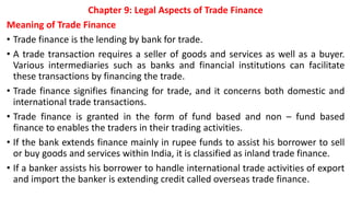 Chapter 9: Legal Aspects of Trade Finance
Meaning of Trade Finance
• Trade finance is the lending by bank for trade.
• A trade transaction requires a seller of goods and services as well as a buyer.
Various intermediaries such as banks and financial institutions can facilitate
these transactions by financing the trade.
• Trade finance signifies financing for trade, and it concerns both domestic and
international trade transactions.
• Trade finance is granted in the form of fund based and non – fund based
finance to enables the traders in their trading activities.
• If the bank extends finance mainly in rupee funds to assist his borrower to sell
or buy goods and services within India, it is classified as inland trade finance.
• If a banker assists his borrower to handle international trade activities of export
and import the banker is extending credit called overseas trade finance.
 