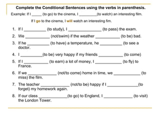 Complete the Conditional Sentences using the verbs in parenthesis.  Example: If I _____ (to go) to the cinema, I _________(to watch) an interesting film. If I  go  to the cinema, I  will  watch an interesting fim.   If I __________ (to study), I _______________ (to pass) the exam. We ___________ (not/swim) if the weather ___________ (to be) bad. If he __________ (to have) a temperature, he __________ (to see a doctor. I __________(to be) very happy if my friends ___________ (to come) If I ___________ (to earn) a lot of money, I ____________ (to fly) to France. If we _____________ (not/to come) home in time, we ____________ (to miss) the film. The teacher _____________ (not/to be) happy if I ______________(to forget) my homework again. If our class _____________(to go) to England, I _____________ (to visit) the London Tower. 