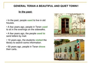 GENERAL TERAN A BEAUTIFUL AND QUIET TOWN!! In the past: In the past, people  used  to live in old houses. A few years ago, people in Teran  used  to sit in the evenings on the sidewalks. A few years ago, the people  used to  send   letters by mail. 10 years ago, the students  visited  the library to search some information. 50 years ago, people in Teran  drove  their carts. 