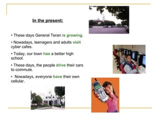 In the present: These days General Teran  is growing . Nowadays, teenagers and adults  visit  cyber cafes. Today, our town  has  a better high school. These days, the people  drive  their cars to commute. Nowadays, everyone  have  their own cellular. 