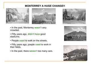 MONTERREY A HUGE CHANGE!! In the past, Monterrey  wasn’t  very crowded. Fifty years ago,  didn’t have  good stadiums. People  used  to walk on the streets. Fifty years ago, poeple  used  to work in their fields.  In the past, there  weren’t  too many cars. 