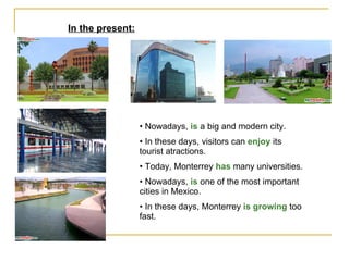 In the present: Nowadays,  is  a big and modern city. In these days, visitors can  enjoy  its tourist atractions.  Today, Monterrey  has  many universities. Nowadays,  is  one of the most important cities in Mexico. In these days, Monterrey  is growing  too fast. 