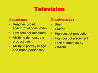 Television
Advantages
• Reaches broad
spectrum of consumers
• Low cost per exposure
• Ability to demonstrate
product use
• Ability to portray image
and brand personality
Disadvantages
• Brief
• Clutter
• High cost of production
• High cost of placement
• Lack of attention by
viewers
 