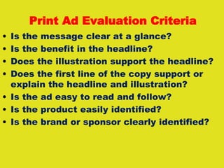 Print Ad Evaluation Criteria
• Is the message clear at a glance?
• Is the benefit in the headline?
• Does the illustration support the headline?
• Does the first line of the copy support or
explain the headline and illustration?
• Is the ad easy to read and follow?
• Is the product easily identified?
• Is the brand or sponsor clearly identified?
 