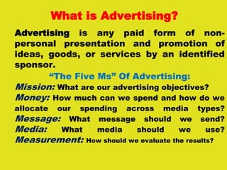 What is Advertising?
Advertising is any paid form of non-
personal presentation and promotion of
ideas, goods, or services by an identified
sponsor.
“The Five Ms” Of Advertising:
Mission: What are our advertising objectives?
Money: How much can we spend and how do we
allocate our spending across media types?
Message: What message should we send?
Media: What media should we use?
Measurement: How should we evaluate the results?
 