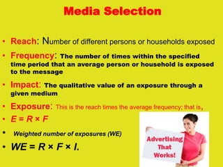 Media Selection
• Reach: Number of different persons or households exposed
• Frequency: The number of times within the specified
time period that an average person or household is exposed
to the message
• Impact: The qualitative value of an exposure through a
given medium
• Exposure: This is the reach times the average frequency; that is,
• E = R × F
• Weighted number of exposures (WE)
• WE = R × F × I.
 