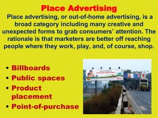 Place Advertising
Place advertising, or out-of-home advertising, is a
broad category including many creative and
unexpected forms to grab consumers’ attention. The
rationale is that marketers are better off reaching
people where they work, play, and, of course, shop.
• Billboards
• Public spaces
• Product
placement
• Point-of-purchase
 