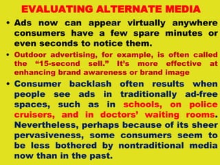 EVALUATING ALTERNATE MEDIA
• Ads now can appear virtually anywhere
consumers have a few spare minutes or
even seconds to notice them.
• Outdoor advertising, for example, is often called
the “15-second sell.” It’s more effective at
enhancing brand awareness or brand image
• Consumer backlash often results when
people see ads in traditionally ad-free
spaces, such as in schools, on police
cruisers, and in doctors’ waiting rooms.
Nevertheless, perhaps because of its sheer
pervasiveness, some consumers seem to
be less bothered by nontraditional media
now than in the past.
 