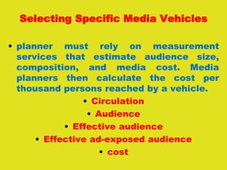 Selecting Specific Media Vehicles
• planner must rely on measurement
services that estimate audience size,
composition, and media cost. Media
planners then calculate the cost per
thousand persons reached by a vehicle.
• Circulation
• Audience
• Effective audience
• Effective ad-exposed audience
• cost
 