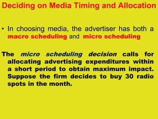 Deciding on Media Timing and Allocation
• In choosing media, the advertiser has both a
macro scheduling and micro scheduling
The micro scheduling decision calls for
allocating advertising expenditures within
a short period to obtain maximum impact.
Suppose the firm decides to buy 30 radio
spots in the month.
 
