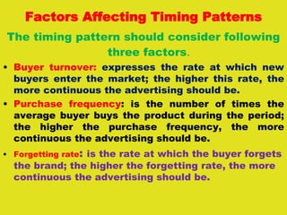 Factors Affecting Timing Patterns
The timing pattern should consider following
three factors.
• Buyer turnover: expresses the rate at which new
buyers enter the market; the higher this rate, the
more continuous the advertising should be.
• Purchase frequency: is the number of times the
average buyer buys the product during the period;
the higher the purchase frequency, the more
continuous the advertising should be.
• Forgetting rate: is the rate at which the buyer forgets
the brand; the higher the forgetting rate, the more
continuous the advertising should be.
 