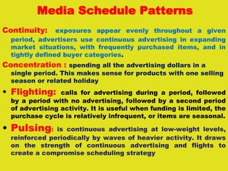 Media Schedule Patterns
Continuity: exposures appear evenly throughout a given
period, advertisers use continuous advertising in expanding
market situations, with frequently purchased items, and in
tightly defined buyer categories.
Concentration : spending all the advertising dollars in a
single period. This makes sense for products with one selling
season or related holiday
• Flighting: calls for advertising during a period, followed
by a period with no advertising, followed by a second period
of advertising activity. It is useful when funding is limited, the
purchase cycle is relatively infrequent, or items are seasonal.
• Pulsing: is continuous advertising at low-weight levels,
reinforced periodically by waves of heavier activity. It draws
on the strength of continuous advertising and flights to
create a compromise scheduling strategy
 