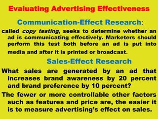Evaluating Advertising Effectiveness
Communication-Effect Research:
called copy testing, seeks to determine whether an
ad is communicating effectively. Marketers should
perform this test both before an ad is put into
media and after it is printed or broadcast.
Sales-Effect Research
What sales are generated by an ad that
increases brand awareness by 20 percent
and brand preference by 10 percent?
The fewer or more controllable other factors
such as features and price are, the easier it
is to measure advertising’s effect on sales.
 