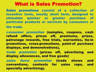 What is Sales Promotion?
Sales promotions consist of a collection of
incentive tools, mostly short term, designed to
stimulate quicker or greater purchase of
particular products or services by consumers or
the trade.
consumer promotion (samples, coupons, cash
refund offers, prices off, premiums, prizes,
patronage rewards, free trials, warranties, tie-in
promotions, cross-promotions, point-of purchase
displays, and demonstrations),
trade promotion (prices off, advertising and
display allowances, and free goods)
sales force promotion (trade shows and
conventions, contests for sales reps, and
specialty advertising).
 