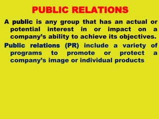 PUBLIC RELATIONS
A public is any group that has an actual or
potential interest in or impact on a
company’s ability to achieve its objectives.
Public relations (PR) include a variety of
programs to promote or protect a
company’s image or individual products
 