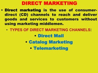 DIRECT MARKETING
• Direct marketing is the use of consumer-
direct (CD) channels to reach and deliver
goods and services to customers without
using marketing middlemen.
• TYPES OF DIRECT MARKETING CHANNELS:
• Direct Mail
• Catalog Marketing
• Telemarketing
 