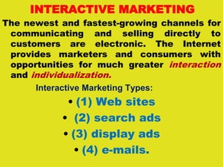 INTERACTIVE MARKETING
The newest and fastest-growing channels for
communicating and selling directly to
customers are electronic. The Internet
provides marketers and consumers with
opportunities for much greater interaction
and individualization.
Interactive Marketing Types:
• (1) Web sites
• (2) search ads
• (3) display ads
• (4) e-mails.
 