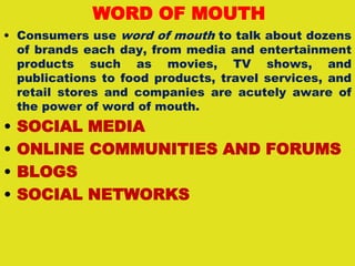 WORD OF MOUTH
• Consumers use word of mouth to talk about dozens
of brands each day, from media and entertainment
products such as movies, TV shows, and
publications to food products, travel services, and
retail stores and companies are acutely aware of
the power of word of mouth.
• SOCIAL MEDIA
• ONLINE COMMUNITIES AND FORUMS
• BLOGS
• SOCIAL NETWORKS
 