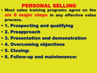 PERSONAL SELLING
• Most sales training programs agree on the
six 6 major steps in any effective sales
process.
• 1. Prospecting and qualifying
• 2. Preapproach
• 3. Presentation and demonstration
• 4. Overcoming objections
• 5. Closing:
• 6. Follow-up and maintenance:
 