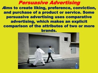 Persuasive Advertising
Aims to create liking, preference, conviction,
and purchase of a product or service. Some
persuasive advertising uses comparative
advertising, which makes an explicit
comparison of the attributes of two or more
brands.
 