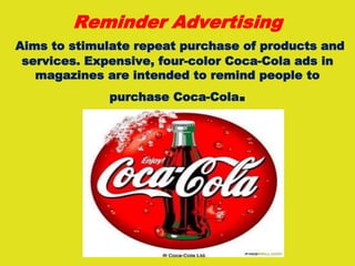 Reminder Advertising
Aims to stimulate repeat purchase of products and
services. Expensive, four-color Coca-Cola ads in
magazines are intended to remind people to
purchase Coca-Cola.
 