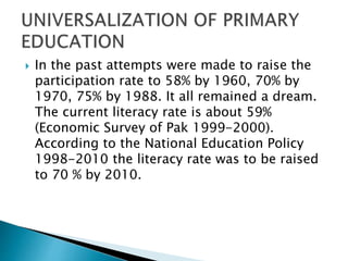  In the past attempts were made to raise the
participation rate to 58% by 1960, 70% by
1970, 75% by 1988. It all remained a dream.
The current literacy rate is about 59%
(Economic Survey of Pak 1999-2000).
According to the National Education Policy
1998-2010 the literacy rate was to be raised
to 70 % by 2010.
 