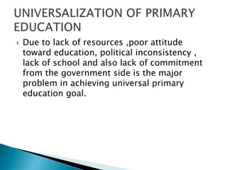  Due to lack of resources ,poor attitude
toward education, political inconsistency ,
lack of school and also lack of commitment
from the government side is the major
problem in achieving universal primary
education goal.
 