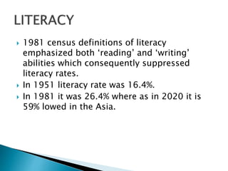  1981 census definitions of literacy
emphasized both ‘reading’ and ‘writing’
abilities which consequently suppressed
literacy rates.
 In 1951 literacy rate was 16.4%.
 In 1981 it was 26.4% where as in 2020 it is
59% lowed in the Asia.
 