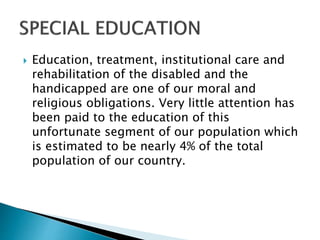  Education, treatment, institutional care and
rehabilitation of the disabled and the
handicapped are one of our moral and
religious obligations. Very little attention has
been paid to the education of this
unfortunate segment of our population which
is estimated to be nearly 4% of the total
population of our country.
 