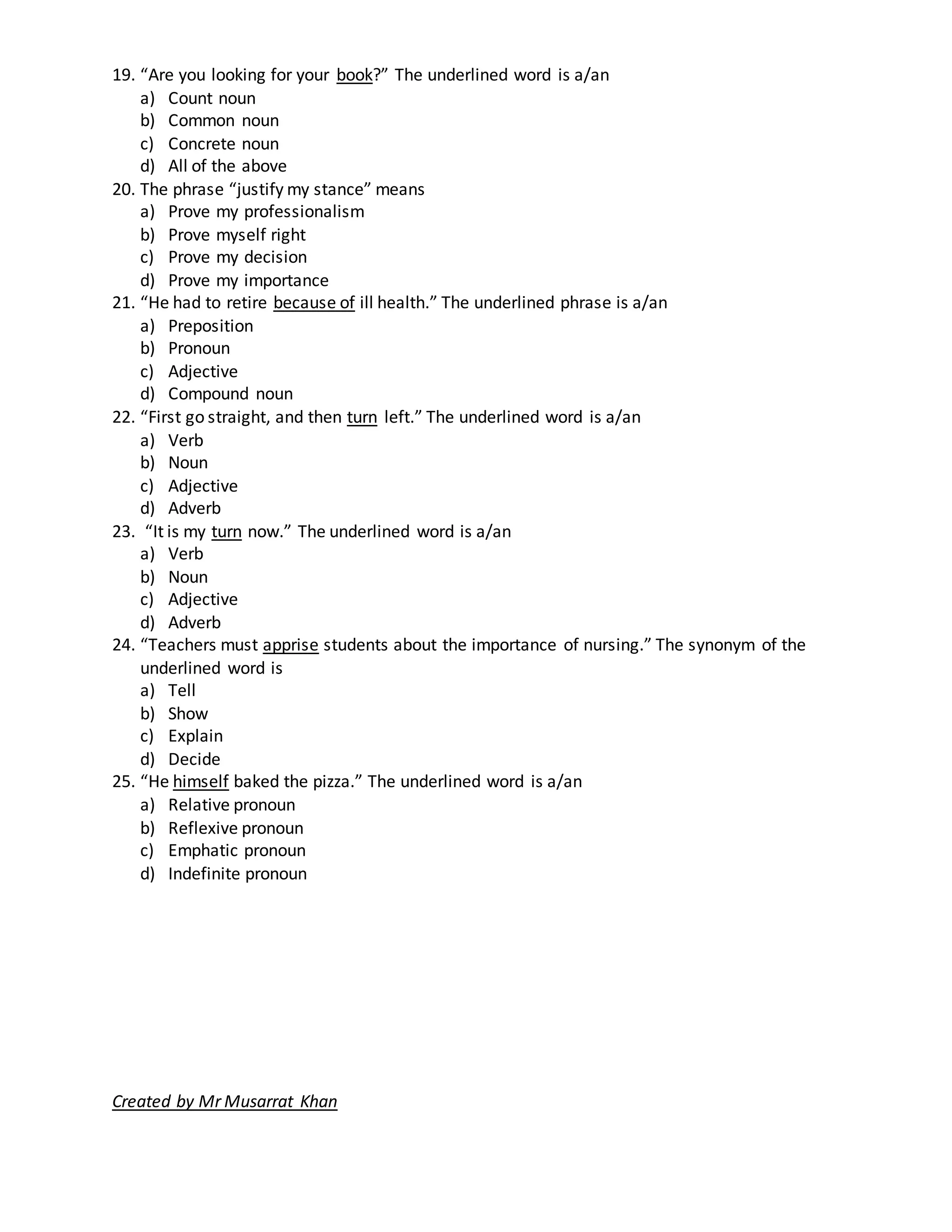 19. “Are you looking for your book?” The underlined word is a/an
a) Count noun
b) Common noun
c) Concrete noun
d) All of the above
20. The phrase “justify my stance” means
a) Prove my professionalism
b) Prove myself right
c) Prove my decision
d) Prove my importance
21. “He had to retire because of ill health.” The underlined phrase is a/an
a) Preposition
b) Pronoun
c) Adjective
d) Compound noun
22. “First go straight, and then turn left.” The underlined word is a/an
a) Verb
b) Noun
c) Adjective
d) Adverb
23. “It is my turn now.” The underlined word is a/an
a) Verb
b) Noun
c) Adjective
d) Adverb
24. “Teachers must apprise students about the importance of nursing.” The synonym of the
underlined word is
a) Tell
b) Show
c) Explain
d) Decide
25. “He himself baked the pizza.” The underlined word is a/an
a) Relative pronoun
b) Reflexive pronoun
c) Emphatic pronoun
d) Indefinite pronoun
Created by Mr Musarrat Khan
 
