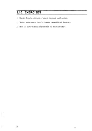 9.10 EXERCISES
1) Explaiii Burke's criticisms of natural rights and social contract.
2) Write a short note '011 Burke's views on citizeiiship and democracy.
3) How are B~~rke'sideals different froin our beliefs of today?
 
