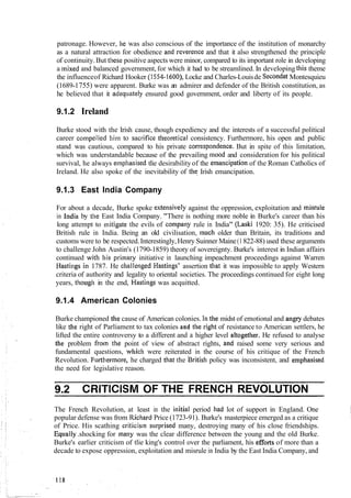 patronage. However, he was also conscious of the importance of the institution of monarchy
as a natural attraction for obedience and I-everenceand that it also strengthened the principle
of continuity.But these positive aspects were minor, compared to its important role in developing
a mixed and balanced government, for which it had to be streamlined. In developing this theme
the influenceof Richard Hooker (1554-1600), Locke and Charles-Louisde SecondatMontesquieu
(1689-1755) were apparent. Burke was an admirer and defender of the British constitution, as
he believed that it adequately ensured good government, order and liberty of its people.
9.1.2 Ireland
Burke stood with the Irish cause, though expediency and the interests of a successful political
career con~pelledhim to sacrifice tlleoretical consistency. Furthermore, his open and public
stand was cautious, compared to his private correspondel~ce.But in spite of this limitation,
which was understandable because of the prevailing nlood and consideration for his political
survival, he always empliasised tlie desirability of the elnancipationof the Roman Catholics of
Ireland. He also spoke of the inevitability of tlie Irish emancipation.
9.1.3 East India Company
For about a decade, Burke spoke extensively against the oppression, exploitation and ~nisiule
in India by tlie East India Company. "There is nothing more noble in Burke's career than his
long attempt to mitigate the evils of company rule in India" (Laski 1920: 35). He criticised
British rule in India. Being an old civilisation, much older than Britain, its traditions and
customs were to be respected.Interestingly,Henry Suinner Maine(1 822-88) used these arguments
to challenge John Austin's (1790-1859) theory of sovereignty. Burke's interest in Indian affairs
continued with his primary initiative in launching impeachment proceedings against Warren
Hastings in 1787. He cllallenged Hastings' assertion tliat it was impossible to apply Western
criteria of authority and legality to oriental societies. The proceedings continued for eight long
years, tliougll in the end, Hastings was acquitted.
9.1.4 American Colonies
Burke championed the cause of American colonies. I11the midst of emotional and angry debates
like tlie right of Parliament to tax colonies and the right of resistance to American settlers, he
lifted the entire controversy to a different and a higher level altogetller. He refused to analyse
the problem froln the point of view of abstract rights, and raised some very serious and
fundamental questions, which were reiterated in the course of his critique of the French
Revolution. Ful-tilermore, he charged that the British policy was inconsistent, and empllasised
the need for legislative reason.
9.2 CRITICISM OF THE FRENCH REVOLUTION
The French Revolution, at least in the initial period had lot of support in England. One
popular defense was from Ricl~ardPrice (1723-91). Burke's masterpiece emerged as a critique
of Price. His scathing criticis~nsi~rprisedmany, destroying many of his close friendships.
Eq~tally.shocking for many was the clear difference between the young and the old Burke.
Burke's earlier criticism of tlie king's control over the parliament, his efforts of more than a
decade to expose oppression, exploitation and misrule in India by the East India Company, and
 